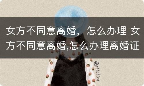 女方不同意离婚，怎么办理 女方不同意离婚,怎么办理离婚证