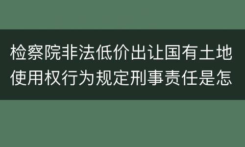 检察院非法低价出让国有土地使用权行为规定刑事责任是怎样