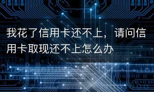 我花了信用卡还不上，请问信用卡取现还不上怎么办