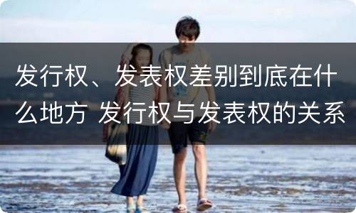 发行权、发表权差别到底在什么地方 发行权与发表权的关系