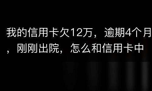 我的信用卡欠12万，逾期4个月，刚刚出院，怎么和信用卡中心解决