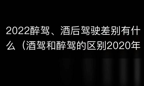 2022醉驾、酒后驾驶差别有什么（酒驾和醉驾的区别2020年）