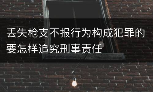 丢失枪支不报行为构成犯罪的要怎样追究刑事责任