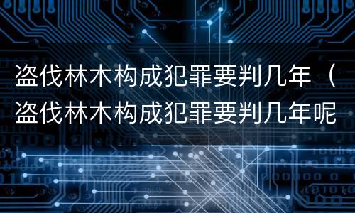 盗伐林木构成犯罪要判几年（盗伐林木构成犯罪要判几年呢）