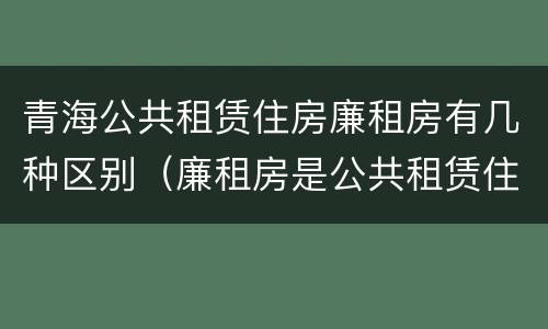 青海公共租赁住房廉租房有几种区别（廉租房是公共租赁住房吗）