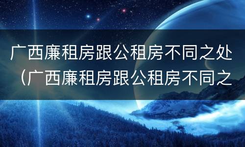 广西廉租房跟公租房不同之处（广西廉租房跟公租房不同之处在哪里）