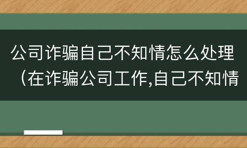 公司诈骗自己不知情怎么处理（在诈骗公司工作,自己不知情是诈骗）