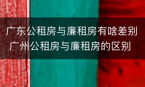 广东公租房与廉租房有啥差别 广州公租房与廉租房的区别
