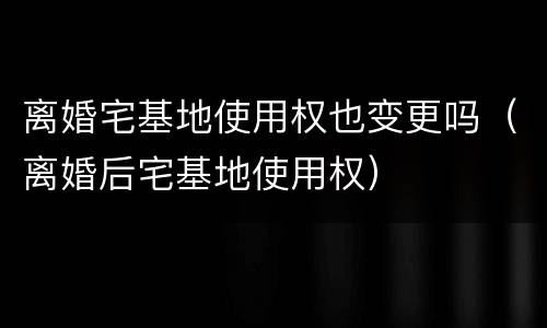 离婚宅基地使用权也变更吗（离婚后宅基地使用权）