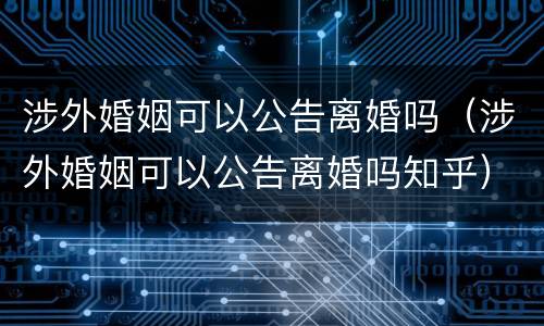 涉外婚姻可以公告离婚吗（涉外婚姻可以公告离婚吗知乎）
