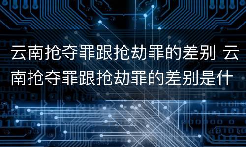 云南抢夺罪跟抢劫罪的差别 云南抢夺罪跟抢劫罪的差别是什么