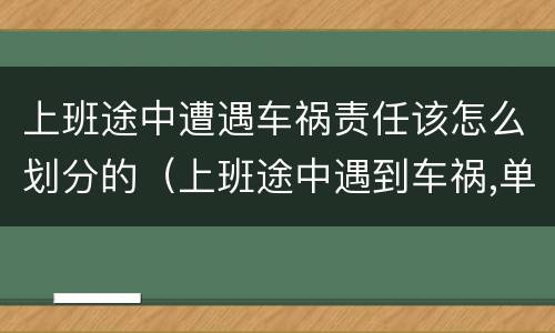上班途中遭遇车祸责任该怎么划分的（上班途中遇到车祸,单位应该承担什么责任）