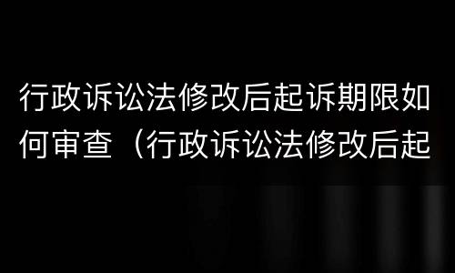 行政诉讼法修改后起诉期限如何审查（行政诉讼法修改后起诉期限如何审查案件）