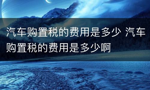 汽车购置税的费用是多少 汽车购置税的费用是多少啊