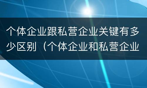 个体企业跟私营企业关键有多少区别(个体企业和私营企业有什么区别和联系)