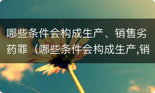 哪些条件会构成生产、销售劣药罪（哪些条件会构成生产,销售劣药罪立案标准）
