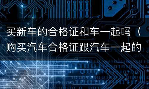买新车的合格证和车一起吗（购买汽车合格证跟汽车一起的?）