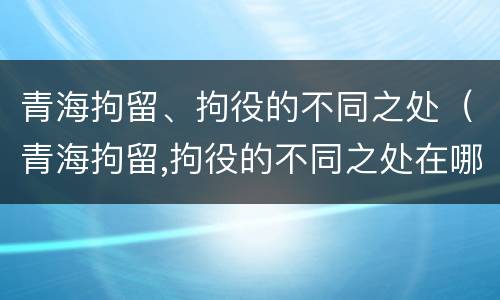 青海拘留、拘役的不同之处（青海拘留,拘役的不同之处在哪）