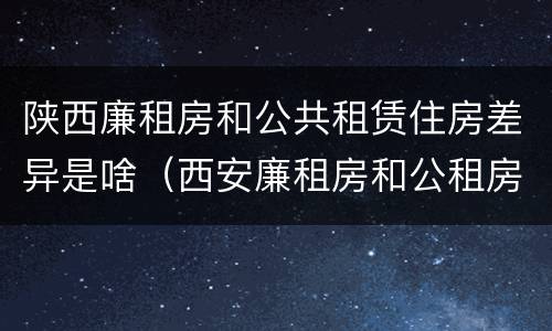 陕西廉租房和公共租赁住房差异是啥（西安廉租房和公租房的区别到底是什么?）