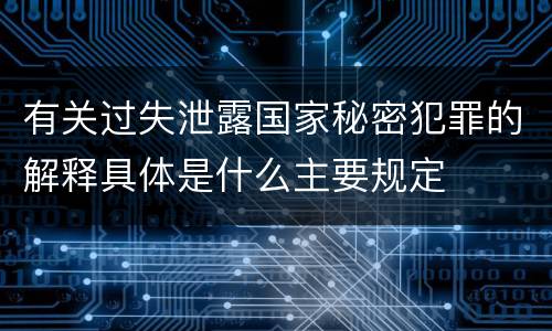 有关过失泄露国家秘密犯罪的解释具体是什么主要规定