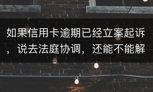 如果信用卡逾期已经立案起诉，说去法庭协调，还能不能解决