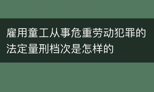 雇用童工从事危重劳动犯罪的法定量刑档次是怎样的