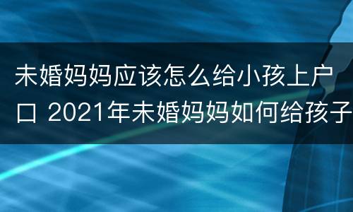 未婚妈妈应该怎么给小孩上户口 2021年未婚妈妈如何给孩子上户口