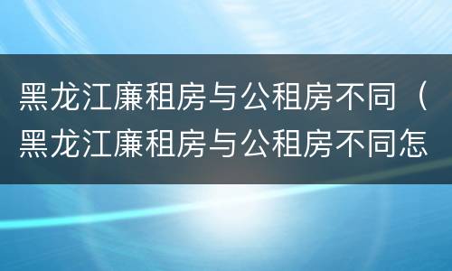 黑龙江廉租房与公租房不同（黑龙江廉租房与公租房不同怎么办）