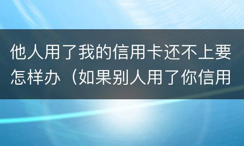 他人用了我的信用卡还不上要怎样办（如果别人用了你信用卡的钱,不还怎么办）