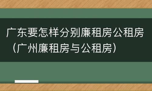 广东要怎样分别廉租房公租房（广州廉租房与公租房）