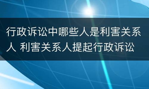 行政诉讼中哪些人是利害关系人 利害关系人提起行政诉讼