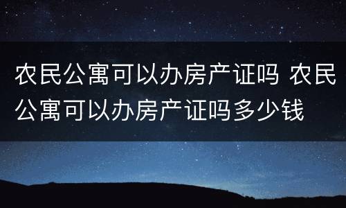农民公寓可以办房产证吗 农民公寓可以办房产证吗多少钱