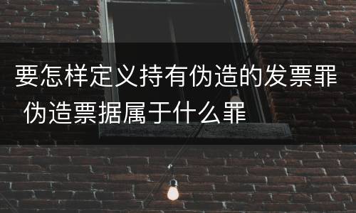 要怎样定义持有伪造的发票罪 伪造票据属于什么罪