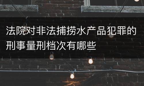 法院对非法捕捞水产品犯罪的刑事量刑档次有哪些