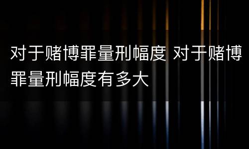 对于赌博罪量刑幅度 对于赌博罪量刑幅度有多大
