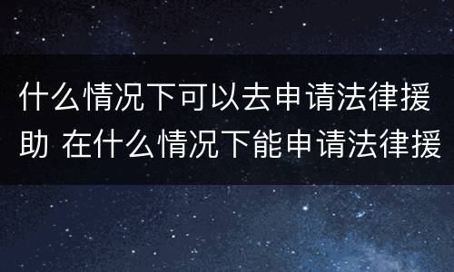 什么情况下可以去申请法律援助 在什么情况下能申请法律援助