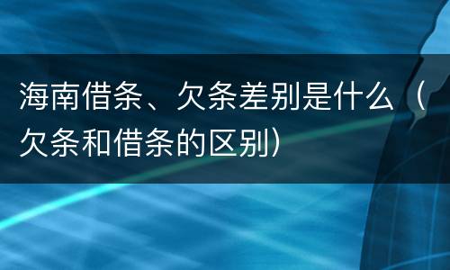 海南借条、欠条差别是什么（欠条和借条的区别）