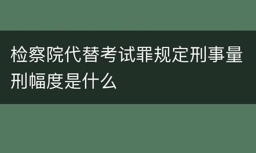 检察院代替考试罪规定刑事量刑幅度是什么