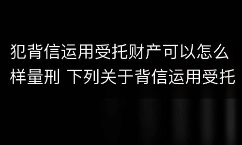 犯背信运用受托财产可以怎么样量刑 下列关于背信运用受托财产罪的说法中正确的是