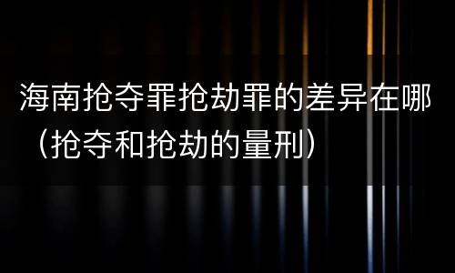 海南抢夺罪抢劫罪的差异在哪（抢夺和抢劫的量刑）