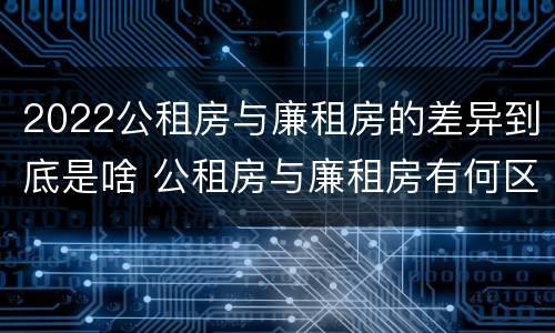 2022公租房与廉租房的差异到底是啥 公租房与廉租房有何区别