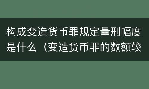 构成变造货币罪规定量刑幅度是什么（变造货币罪的数额较大）