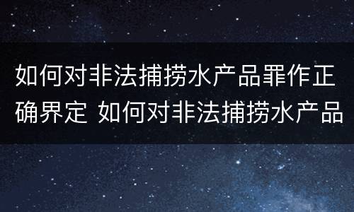 如何对非法捕捞水产品罪作正确界定 如何对非法捕捞水产品罪作正确界定标准