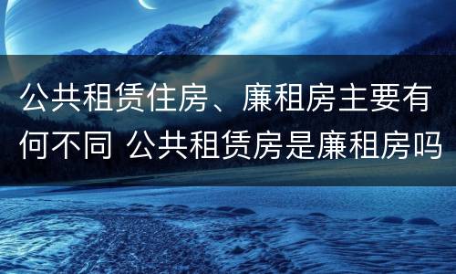 公共租赁住房、廉租房主要有何不同 公共租赁房是廉租房吗