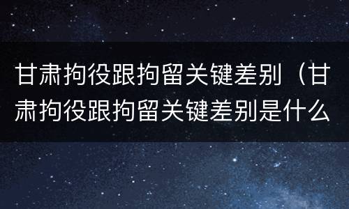 甘肃拘役跟拘留关键差别（甘肃拘役跟拘留关键差别是什么）