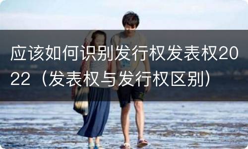 应该如何识别发行权发表权2022（发表权与发行权区别）