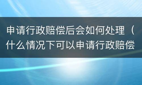 申请行政赔偿后会如何处理（什么情况下可以申请行政赔偿）