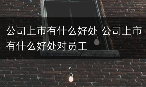 公司上市有什么好处 公司上市有什么好处对员工