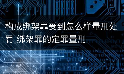 构成绑架罪受到怎么样量刑处罚 绑架罪的定罪量刑