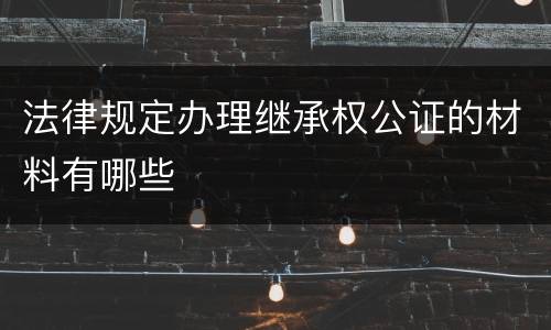 法律规定办理继承权公证的材料有哪些